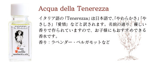 Acqua_della_Tenerezza−イタリア語の「Tenerezza」は日本語で、「やわらかさ」「やさしさ」「愛情」などと訳されます。名前の通り、優しい香りで作られていますので、お子様にもおすすめできる香水です。